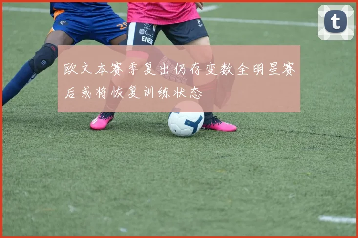 欧文本赛季复出仍存变数全明星赛后或将恢复训练状态