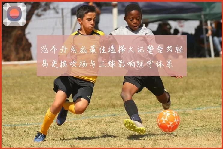 范乔丹或成最佳选择火记警告勿轻易更换吹杨与三球影响防守体系
