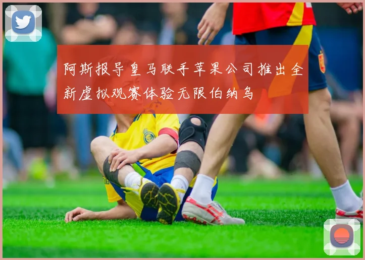 阿斯报导皇马联手苹果公司推出全新虚拟观赛体验无限伯纳乌