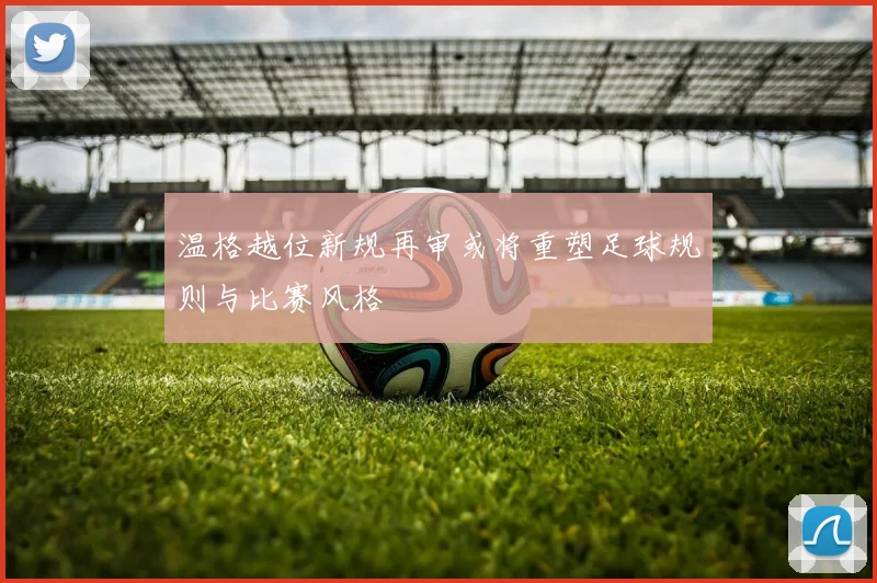 温格越位新规再审或将重塑足球规则与比赛风格
