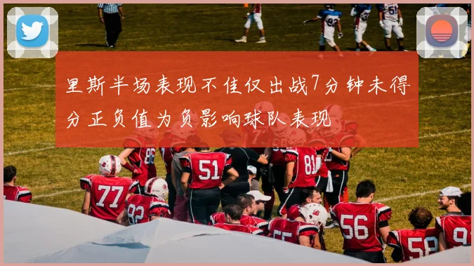 里斯半场表现不佳仅出战7分钟未得分正负值为负影响球队表现