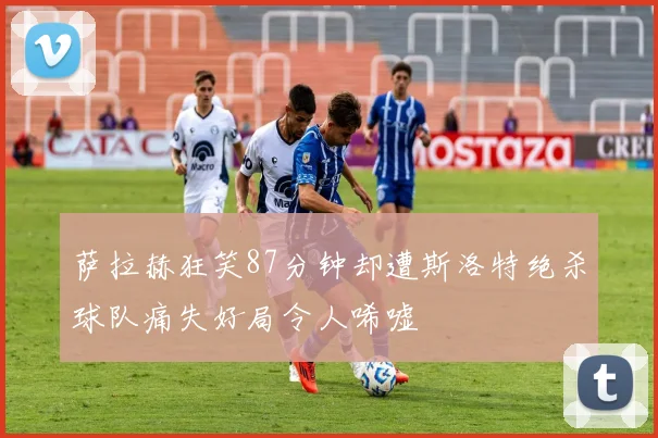 萨拉赫狂笑87分钟却遭斯洛特绝杀球队痛失好局令人唏嘘
