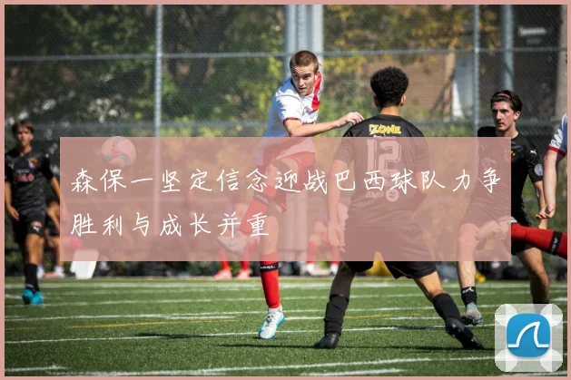 森保一坚定信念迎战巴西球队力争胜利与成长并重