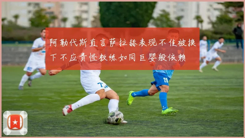 阿勒代斯直言萨拉赫表现不佳被换下不应责怪教练如同巨婴般依赖