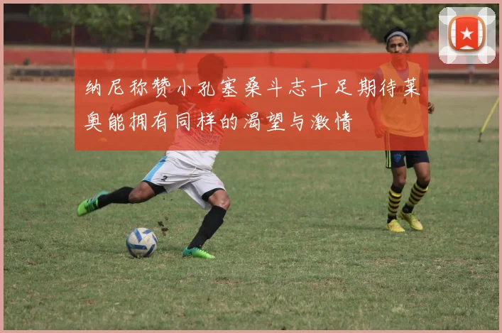 纳尼称赞小孔塞桑斗志十足期待莱奥能拥有同样的渴望与激情