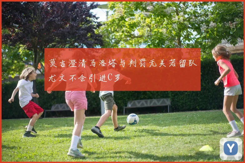 莫吉澄清马洛塔与判罚无关若留队尤文不会引进C罗