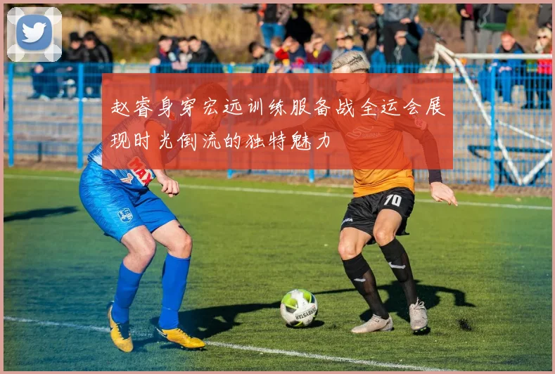 赵睿身穿宏远训练服备战全运会展现时光倒流的独特魅力