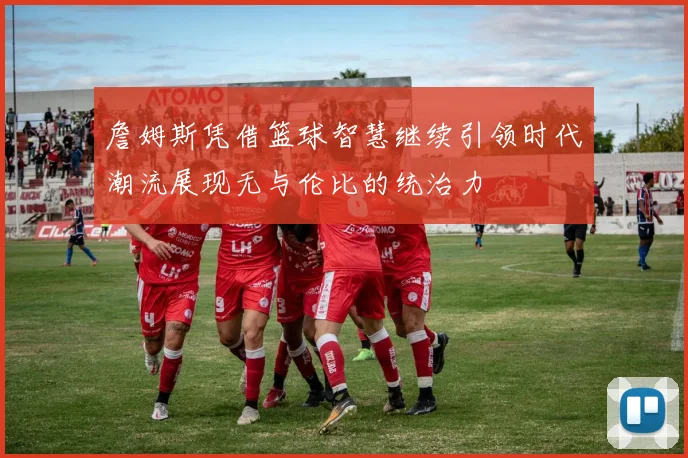 詹姆斯凭借篮球智慧继续引领时代潮流展现无与伦比的统治力