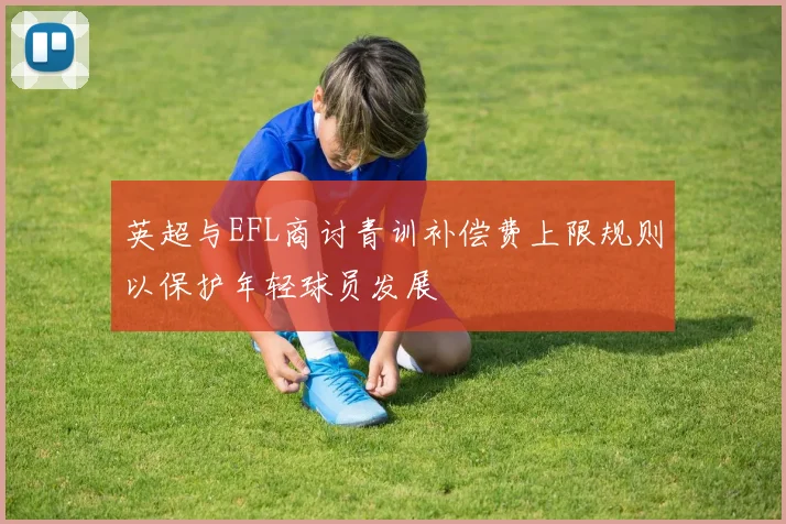 英超与EFL商讨青训补偿费上限规则以保护年轻球员发展