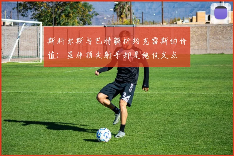 斯科尔斯与巴特解析约克雷斯的价值：虽非顶尖射手却是绝佳支点
