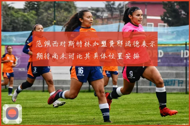 范佩西对斯特林加盟费耶诺德表示期待尚未讨论其具体位置安排
