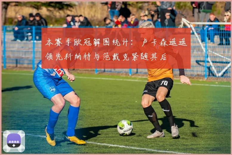 本赛季欧冠解围统计：卢卡森遥遥领先科纳特与范戴克紧随其后
