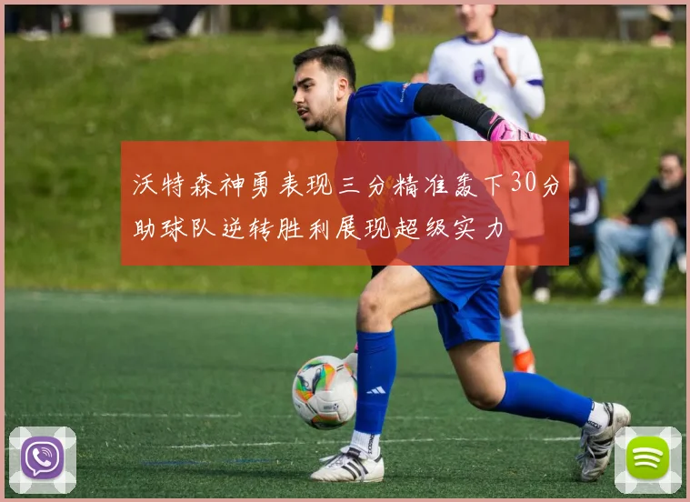 沃特森神勇表现三分精准轰下30分助球队逆转胜利展现超级实力
