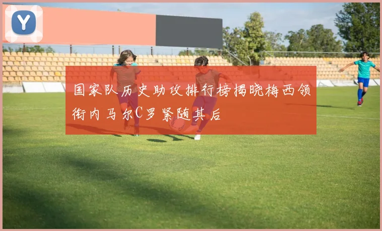 国家队历史助攻排行榜揭晓梅西领衔内马尔C罗紧随其后