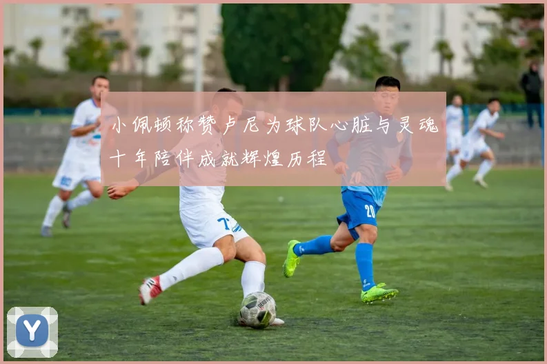 小佩顿称赞卢尼为球队心脏与灵魂十年陪伴成就辉煌历程